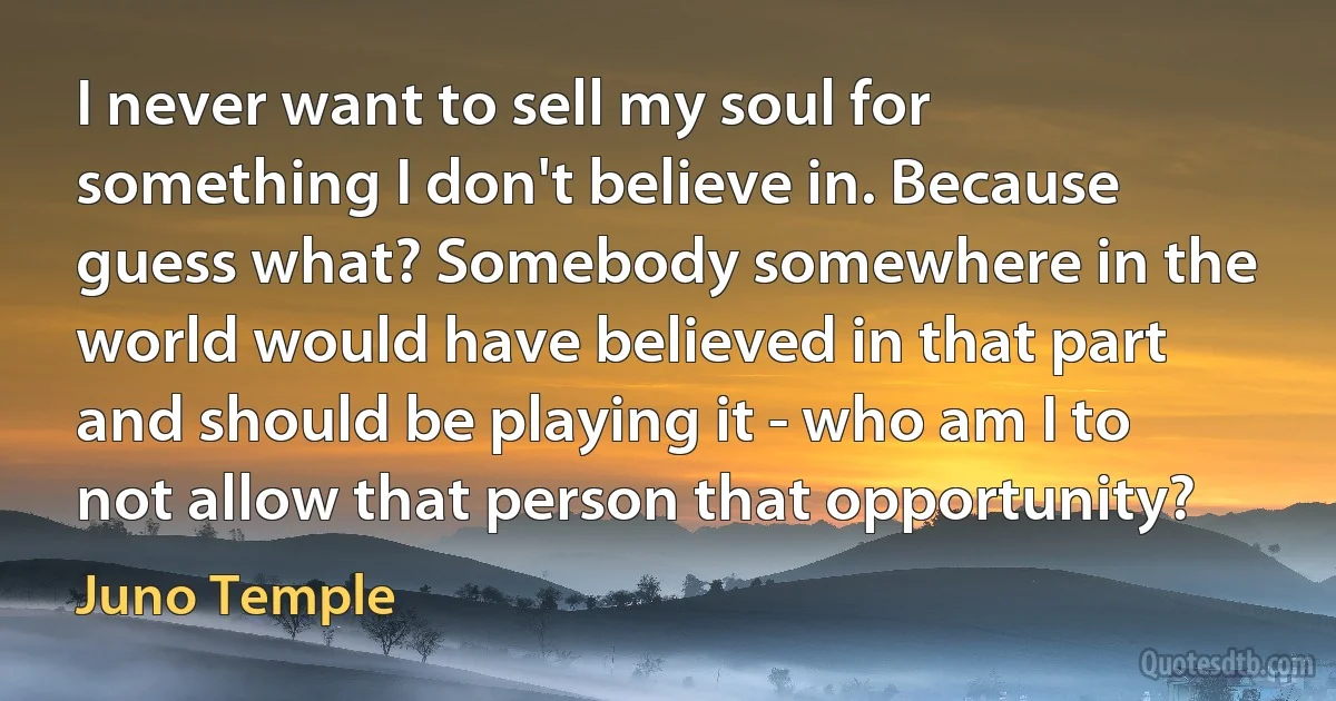 I never want to sell my soul for something I don't believe in. Because guess what? Somebody somewhere in the world would have believed in that part and should be playing it - who am I to not allow that person that opportunity? (Juno Temple)