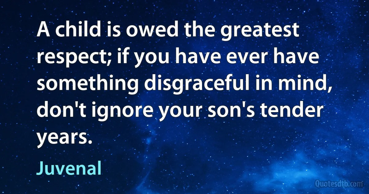 A child is owed the greatest respect; if you have ever have something disgraceful in mind, don't ignore your son's tender years. (Juvenal)