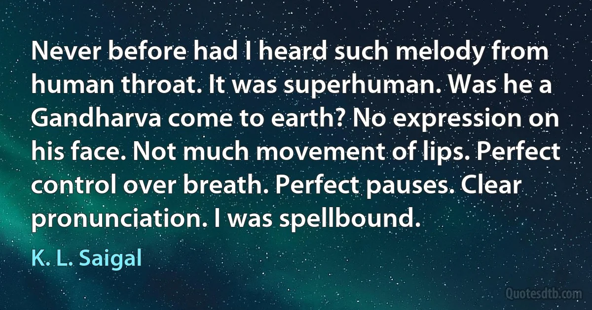 Never before had I heard such melody from human throat. It was superhuman. Was he a Gandharva come to earth? No expression on his face. Not much movement of lips. Perfect control over breath. Perfect pauses. Clear pronunciation. I was spellbound. (K. L. Saigal)