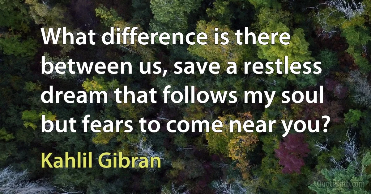 What difference is there between us, save a restless dream that follows my soul but fears to come near you? (Kahlil Gibran)