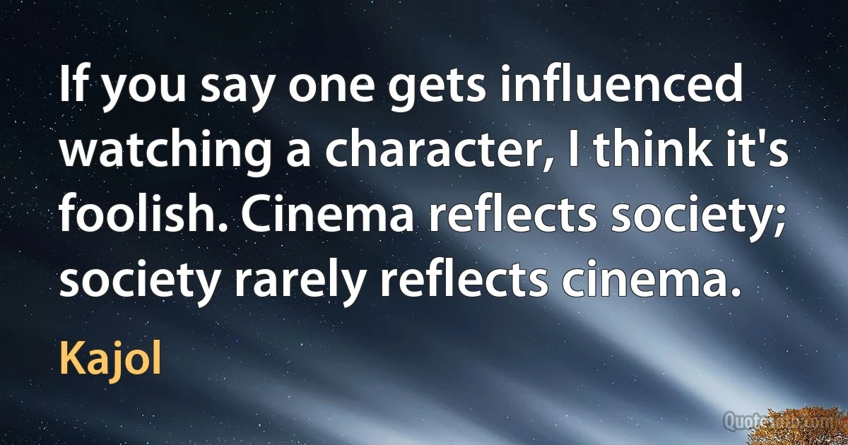 If you say one gets influenced watching a character, I think it's foolish. Cinema reflects society; society rarely reflects cinema. (Kajol)