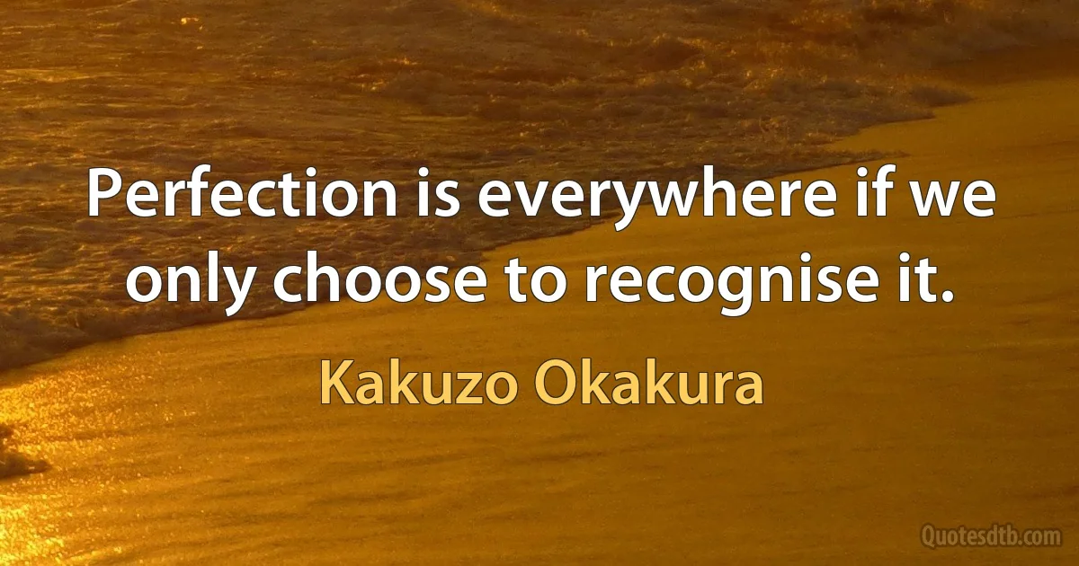 Perfection is everywhere if we only choose to recognise it. (Kakuzo Okakura)