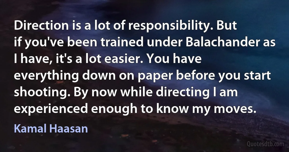 Direction is a lot of responsibility. But if you've been trained under Balachander as I have, it's a lot easier. You have everything down on paper before you start shooting. By now while directing I am experienced enough to know my moves. (Kamal Haasan)