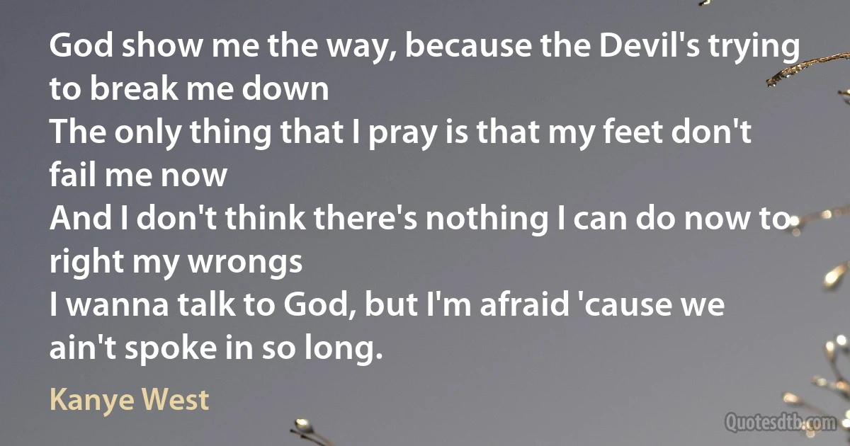 God show me the way, because the Devil's trying to break me down
The only thing that I pray is that my feet don't fail me now
And I don't think there's nothing I can do now to right my wrongs
I wanna talk to God, but I'm afraid 'cause we ain't spoke in so long. (Kanye West)