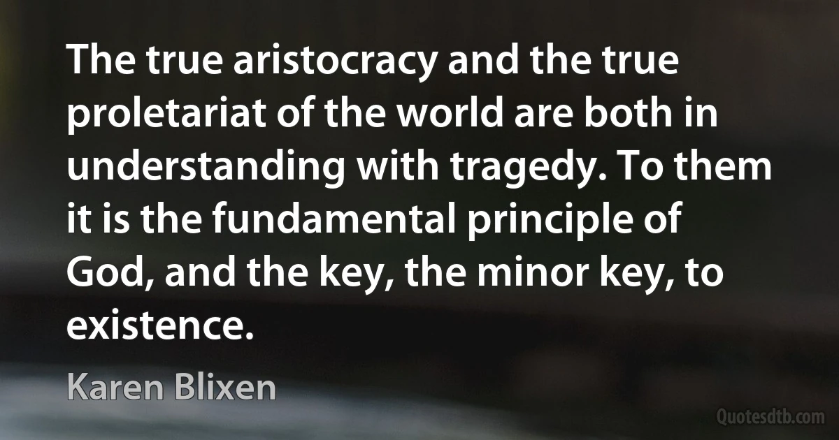 The true aristocracy and the true proletariat of the world are both in understanding with tragedy. To them it is the fundamental principle of God, and the key, the minor key, to existence. (Karen Blixen)