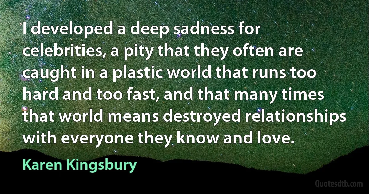 I developed a deep sadness for celebrities, a pity that they often are caught in a plastic world that runs too hard and too fast, and that many times that world means destroyed relationships with everyone they know and love. (Karen Kingsbury)