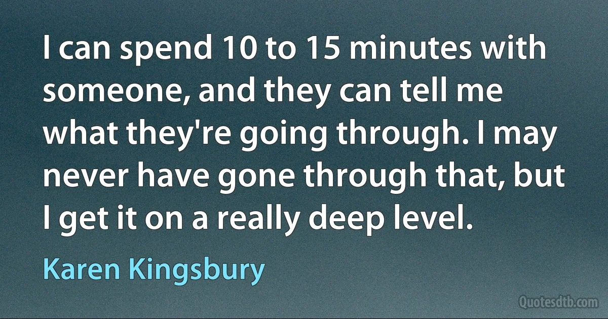 I can spend 10 to 15 minutes with someone, and they can tell me what they're going through. I may never have gone through that, but I get it on a really deep level. (Karen Kingsbury)