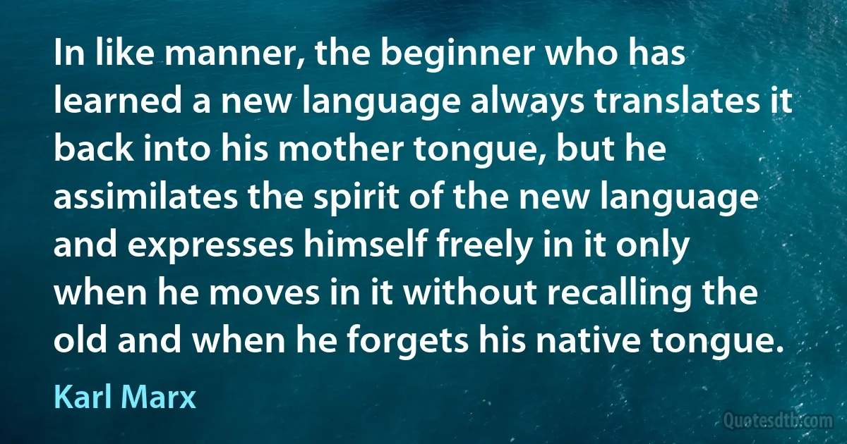 In like manner, the beginner who has learned a new language always translates it back into his mother tongue, but he assimilates the spirit of the new language and expresses himself freely in it only when he moves in it without recalling the old and when he forgets his native tongue. (Karl Marx)