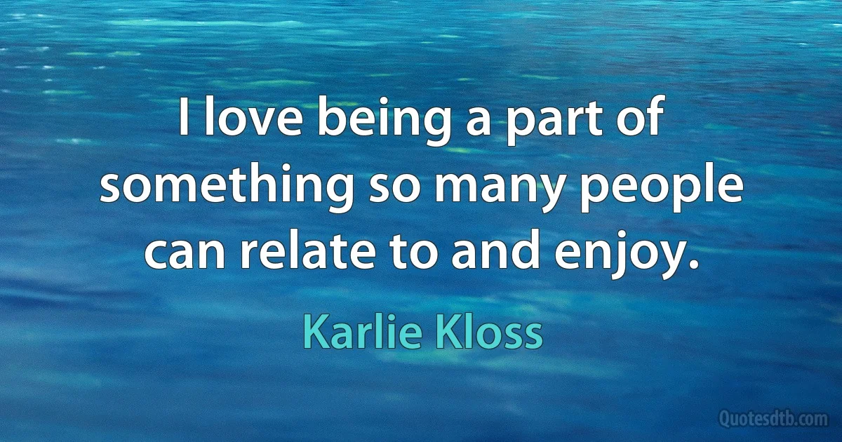 I love being a part of something so many people can relate to and enjoy. (Karlie Kloss)