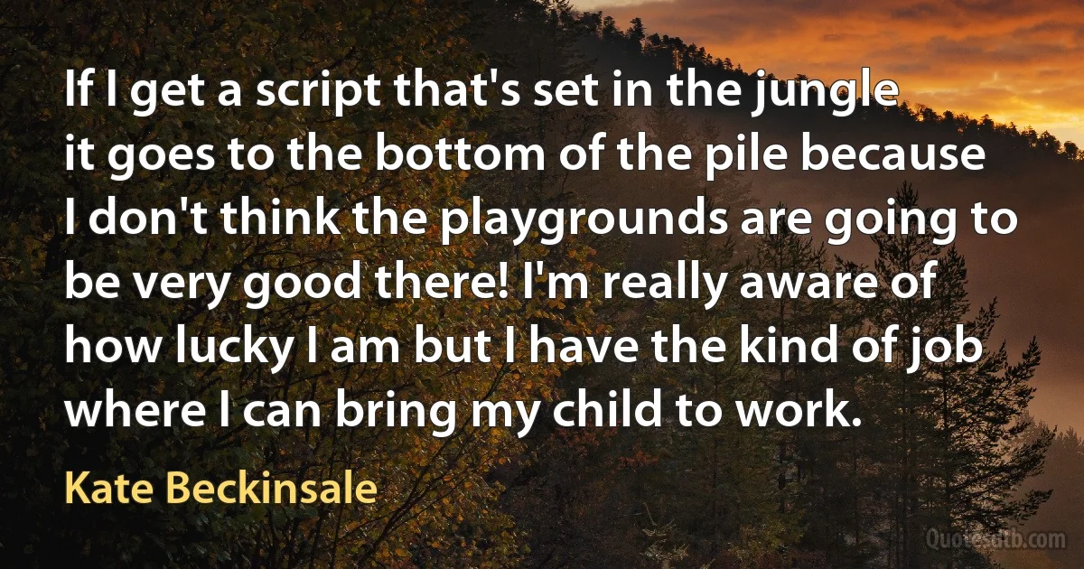 If I get a script that's set in the jungle it goes to the bottom of the pile because I don't think the playgrounds are going to be very good there! I'm really aware of how lucky I am but I have the kind of job where I can bring my child to work. (Kate Beckinsale)