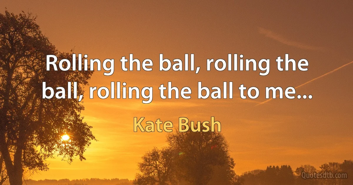 Rolling the ball, rolling the ball, rolling the ball to me... (Kate Bush)