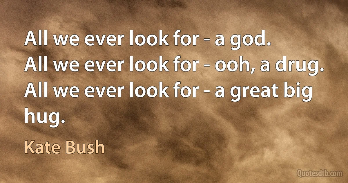 All we ever look for - a god.
All we ever look for - ooh, a drug.
All we ever look for - a great big hug. (Kate Bush)