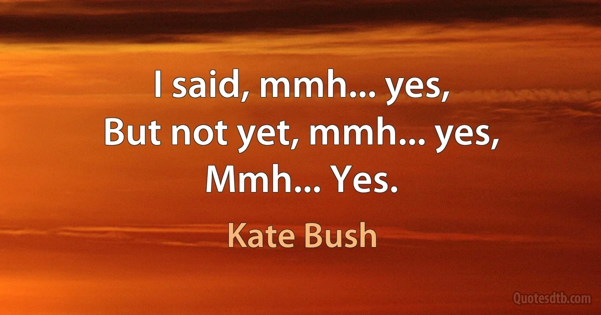 I said, mmh... yes,
But not yet, mmh... yes,
Mmh... Yes. (Kate Bush)