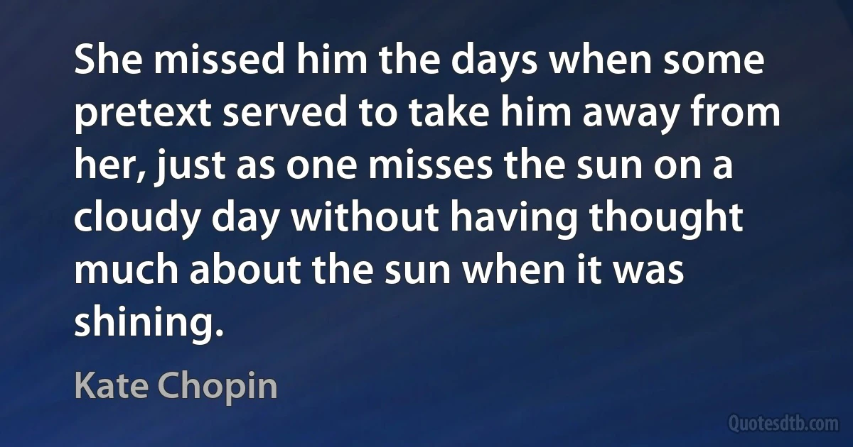 She missed him the days when some pretext served to take him away from her, just as one misses the sun on a cloudy day without having thought much about the sun when it was shining. (Kate Chopin)