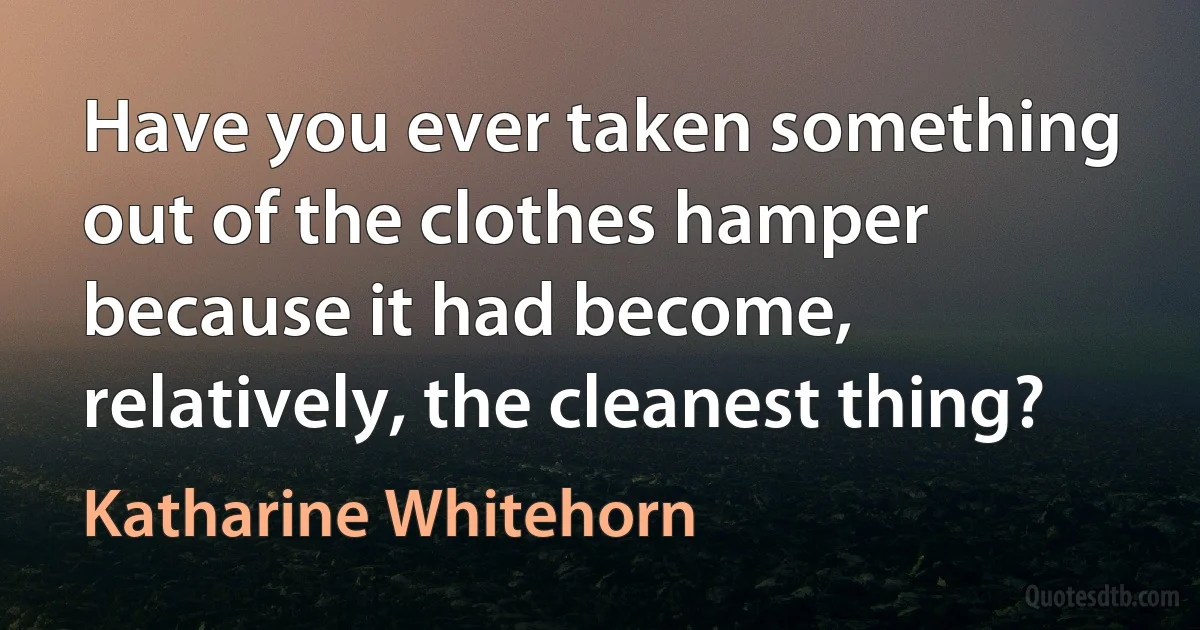 Have you ever taken something out of the clothes hamper because it had become, relatively, the cleanest thing? (Katharine Whitehorn)