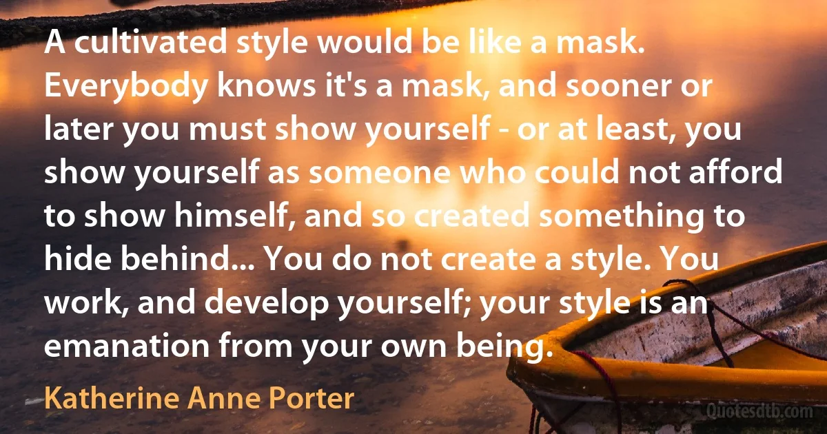 A cultivated style would be like a mask. Everybody knows it's a mask, and sooner or later you must show yourself - or at least, you show yourself as someone who could not afford to show himself, and so created something to hide behind... You do not create a style. You work, and develop yourself; your style is an emanation from your own being. (Katherine Anne Porter)