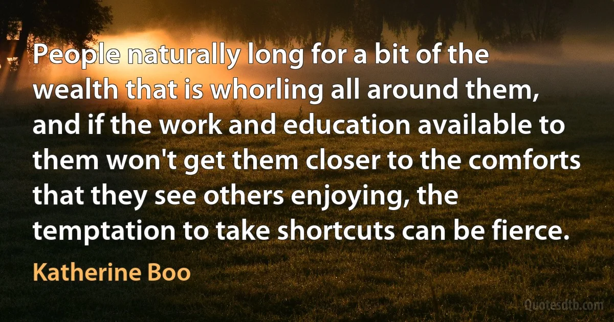 People naturally long for a bit of the wealth that is whorling all around them, and if the work and education available to them won't get them closer to the comforts that they see others enjoying, the temptation to take shortcuts can be fierce. (Katherine Boo)