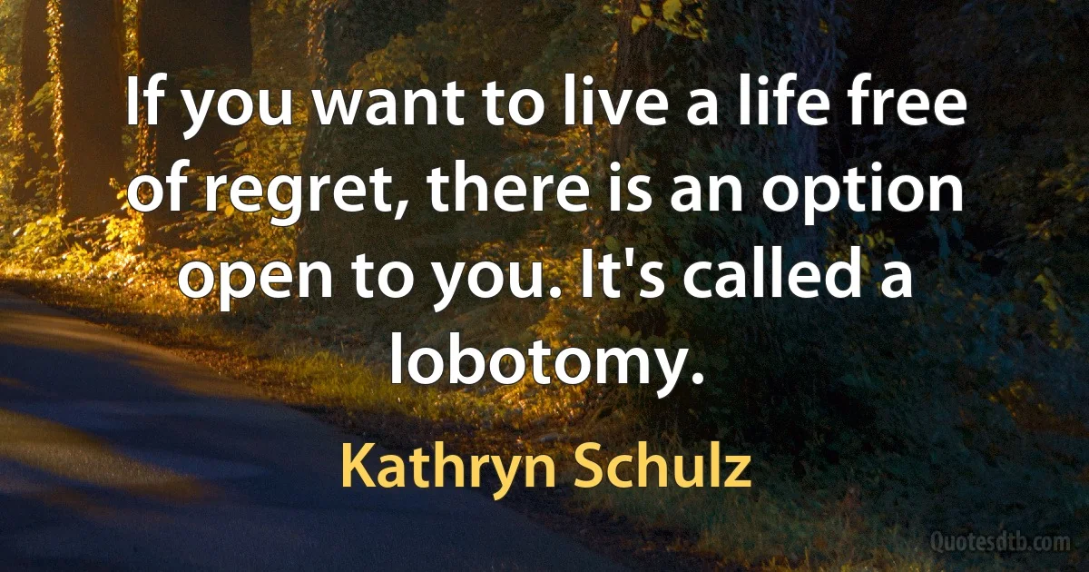 If you want to live a life free of regret, there is an option open to you. It's called a lobotomy. (Kathryn Schulz)