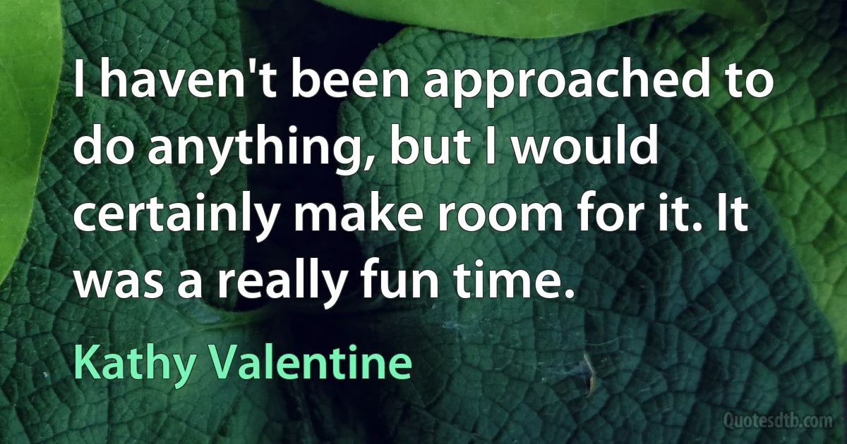 I haven't been approached to do anything, but I would certainly make room for it. It was a really fun time. (Kathy Valentine)