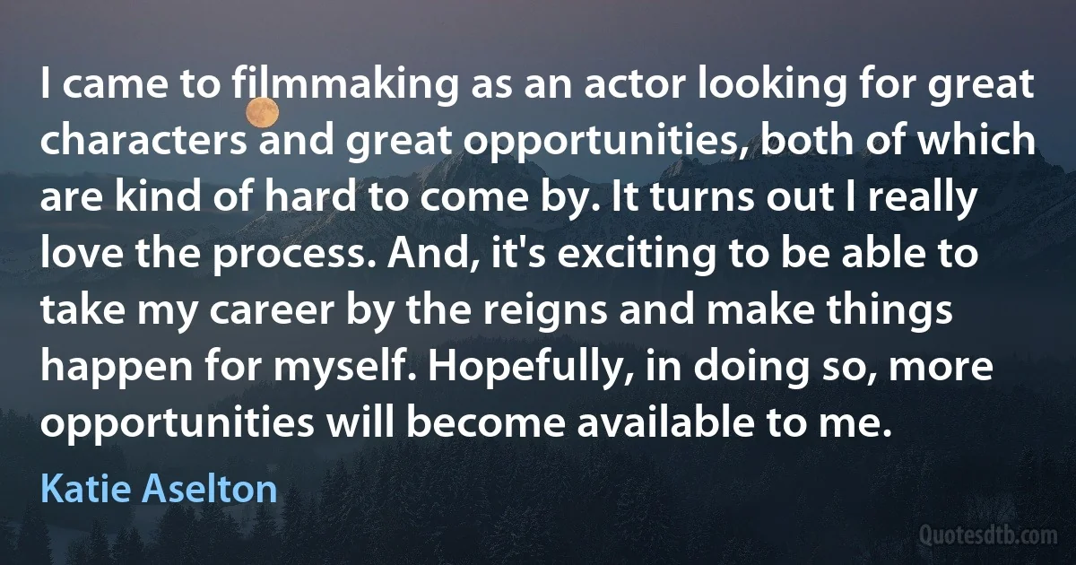 I came to filmmaking as an actor looking for great characters and great opportunities, both of which are kind of hard to come by. It turns out I really love the process. And, it's exciting to be able to take my career by the reigns and make things happen for myself. Hopefully, in doing so, more opportunities will become available to me. (Katie Aselton)