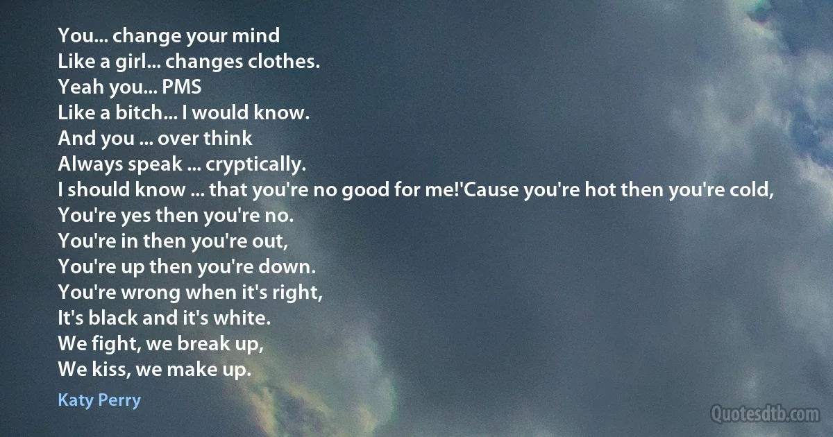 You... change your mind
Like a girl... changes clothes.
Yeah you... PMS
Like a bitch... I would know.
And you ... over think
Always speak ... cryptically.
I should know ... that you're no good for me!'Cause you're hot then you're cold,
You're yes then you're no.
You're in then you're out,
You're up then you're down.
You're wrong when it's right,
It's black and it's white.
We fight, we break up,
We kiss, we make up. (Katy Perry)