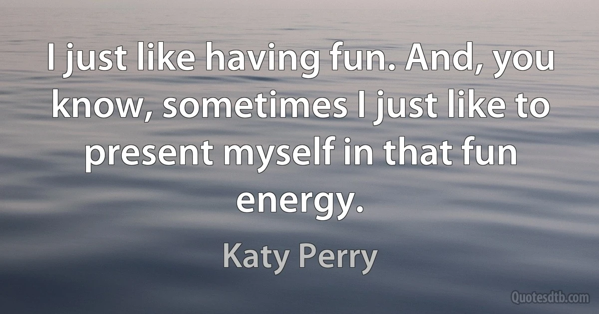 I just like having fun. And, you know, sometimes I just like to present myself in that fun energy. (Katy Perry)