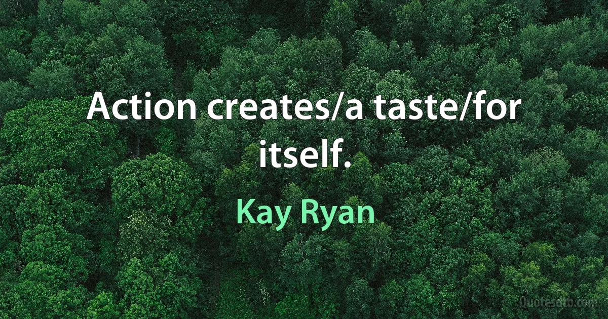 Action creates/a taste/for itself. (Kay Ryan)