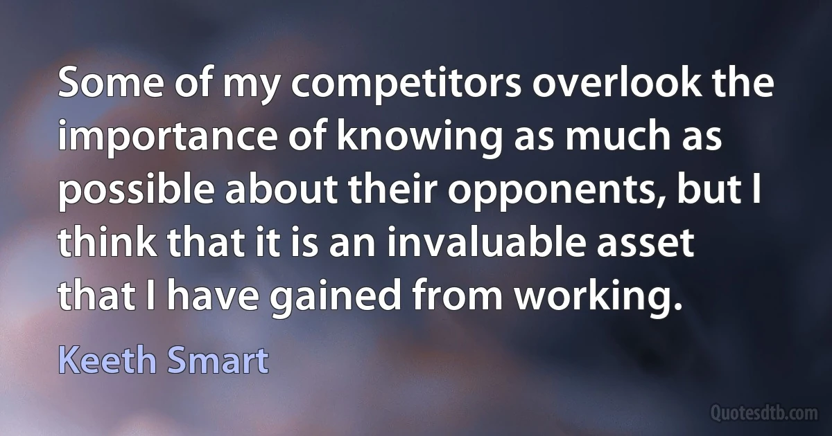 Some of my competitors overlook the importance of knowing as much as possible about their opponents, but I think that it is an invaluable asset that I have gained from working. (Keeth Smart)