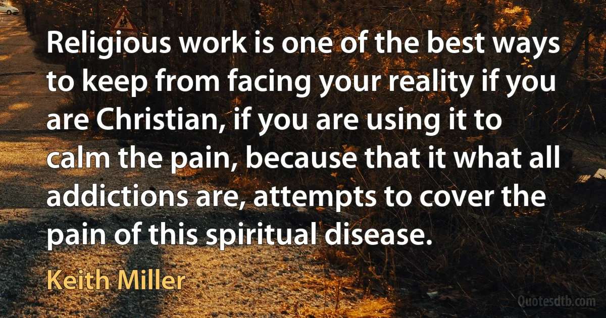 Religious work is one of the best ways to keep from facing your reality if you are Christian, if you are using it to calm the pain, because that it what all addictions are, attempts to cover the pain of this spiritual disease. (Keith Miller)