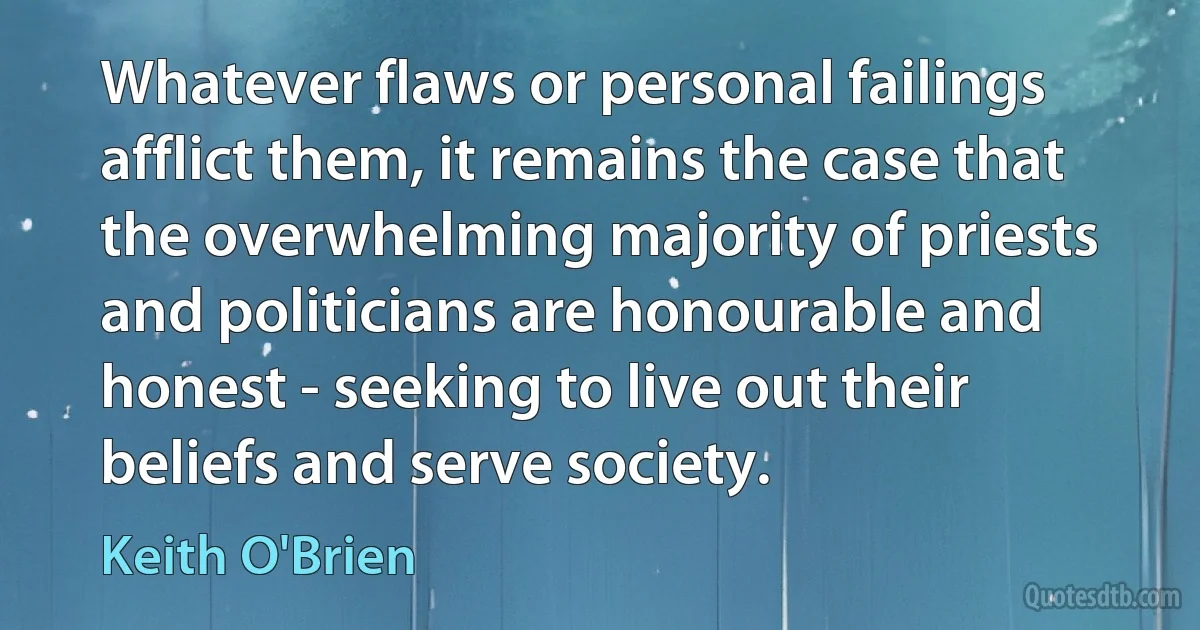 Whatever flaws or personal failings afflict them, it remains the case that the overwhelming majority of priests and politicians are honourable and honest - seeking to live out their beliefs and serve society. (Keith O'Brien)