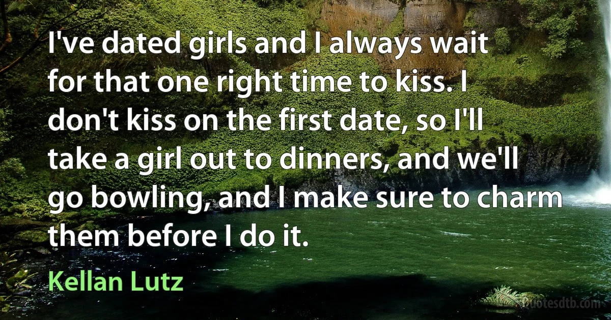 I've dated girls and I always wait for that one right time to kiss. I don't kiss on the first date, so I'll take a girl out to dinners, and we'll go bowling, and I make sure to charm them before I do it. (Kellan Lutz)