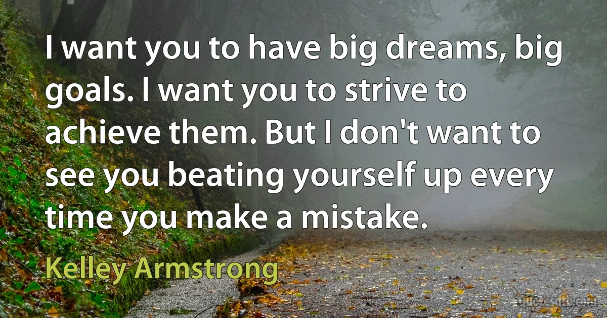 I want you to have big dreams, big goals. I want you to strive to achieve them. But I don't want to see you beating yourself up every time you make a mistake. (Kelley Armstrong)