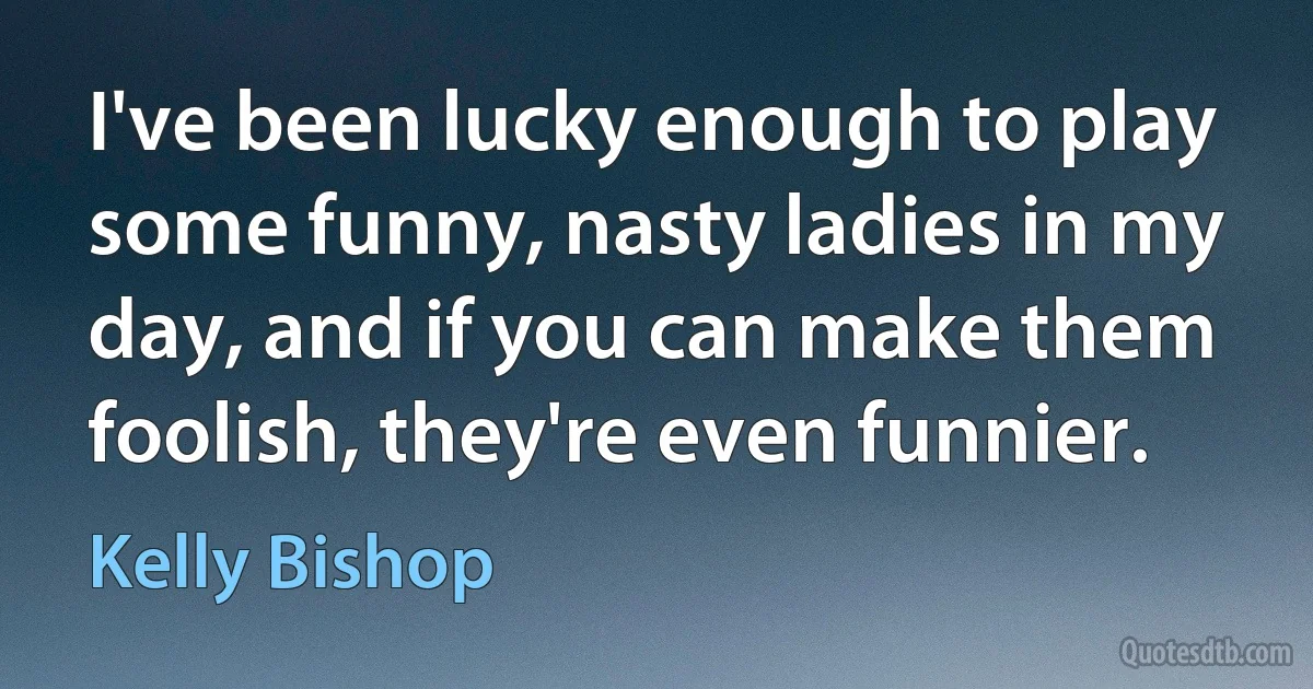 I've been lucky enough to play some funny, nasty ladies in my day, and if you can make them foolish, they're even funnier. (Kelly Bishop)