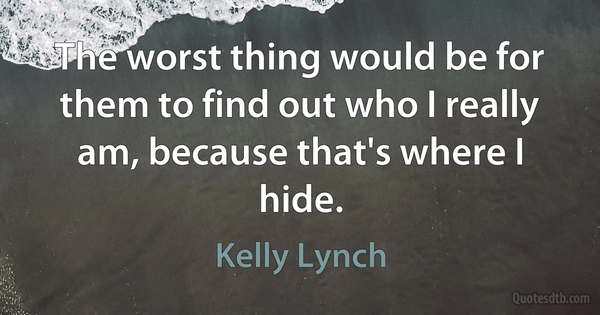 The worst thing would be for them to find out who I really am, because that's where I hide. (Kelly Lynch)