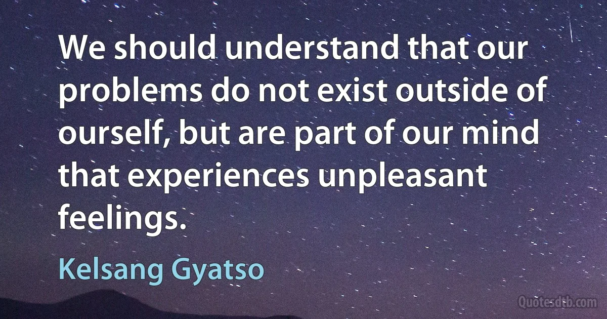 We should understand that our problems do not exist outside of ourself, but are part of our mind that experiences unpleasant feelings. (Kelsang Gyatso)