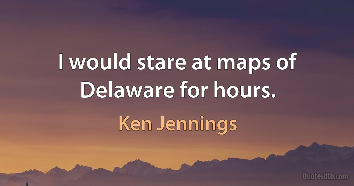 I would stare at maps of Delaware for hours. (Ken Jennings)