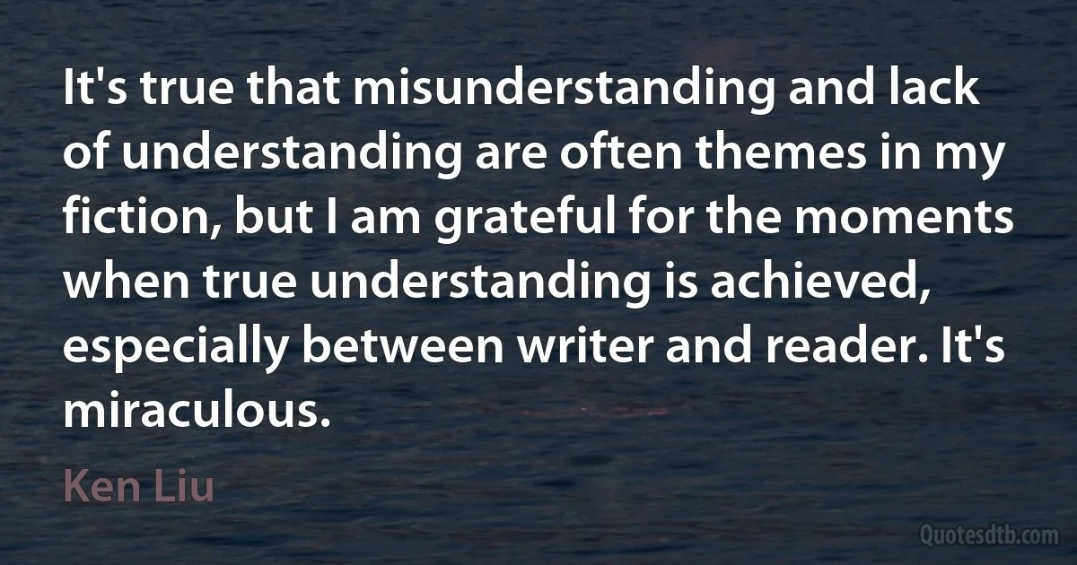 It's true that misunderstanding and lack of understanding are often themes in my fiction, but I am grateful for the moments when true understanding is achieved, especially between writer and reader. It's miraculous. (Ken Liu)