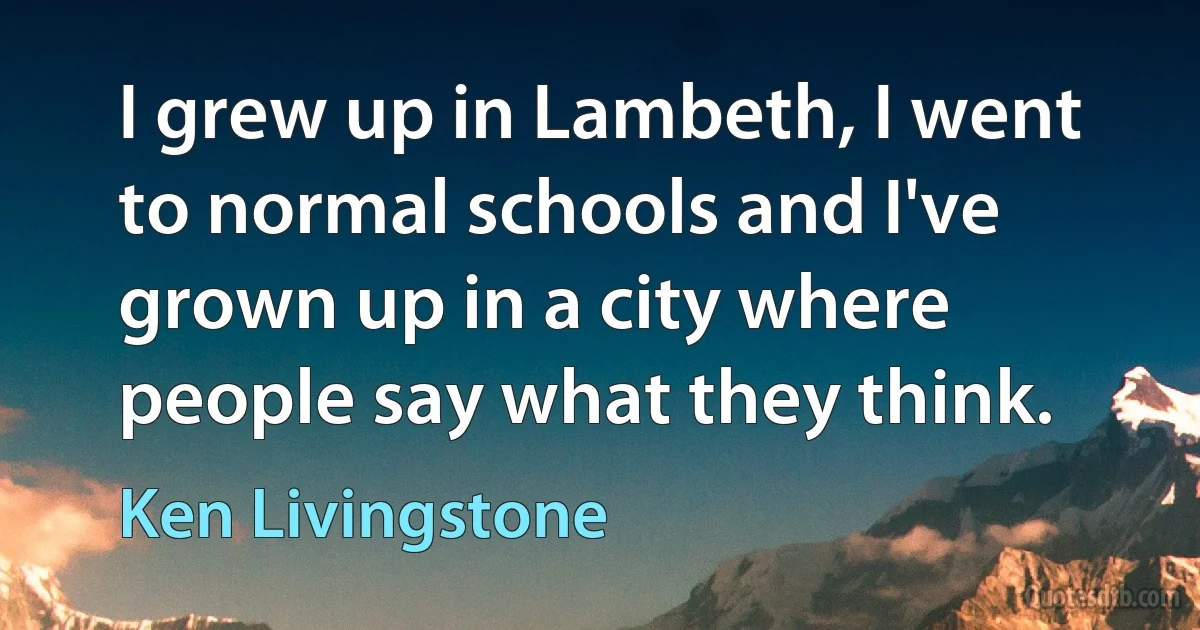 I grew up in Lambeth, I went to normal schools and I've grown up in a city where people say what they think. (Ken Livingstone)