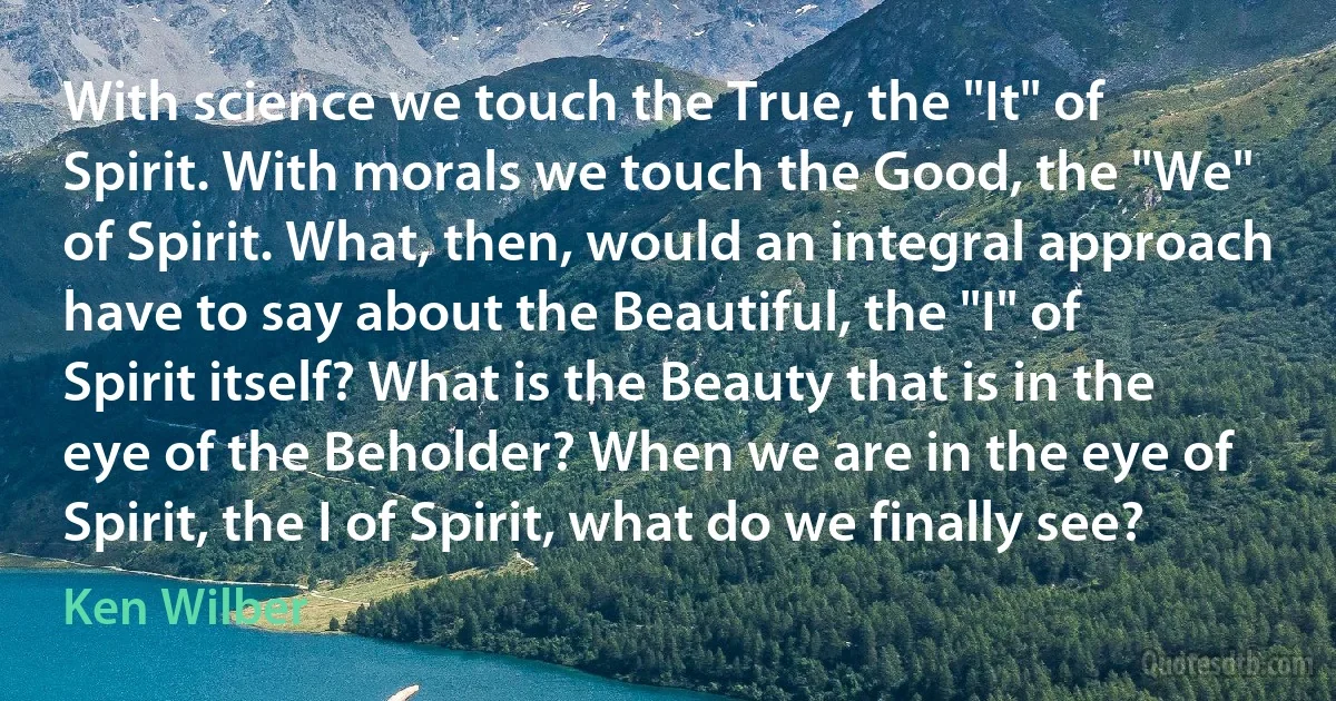 With science we touch the True, the "It" of Spirit. With morals we touch the Good, the "We" of Spirit. What, then, would an integral approach have to say about the Beautiful, the "I" of Spirit itself? What is the Beauty that is in the eye of the Beholder? When we are in the eye of Spirit, the I of Spirit, what do we finally see? (Ken Wilber)