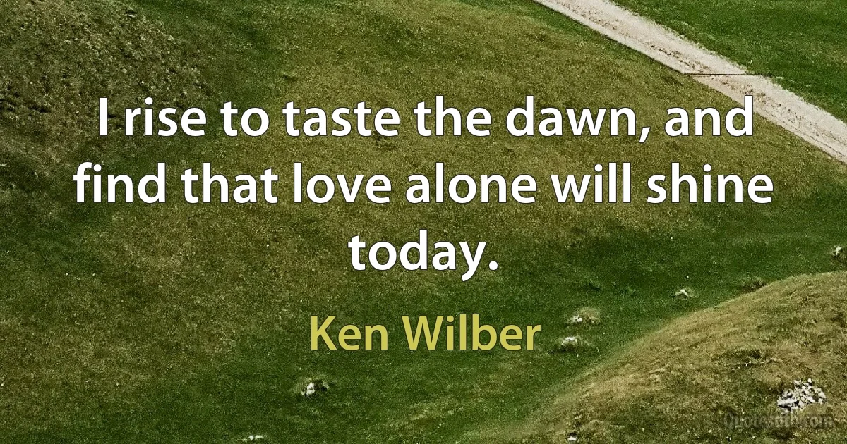 I rise to taste the dawn, and find that love alone will shine today. (Ken Wilber)