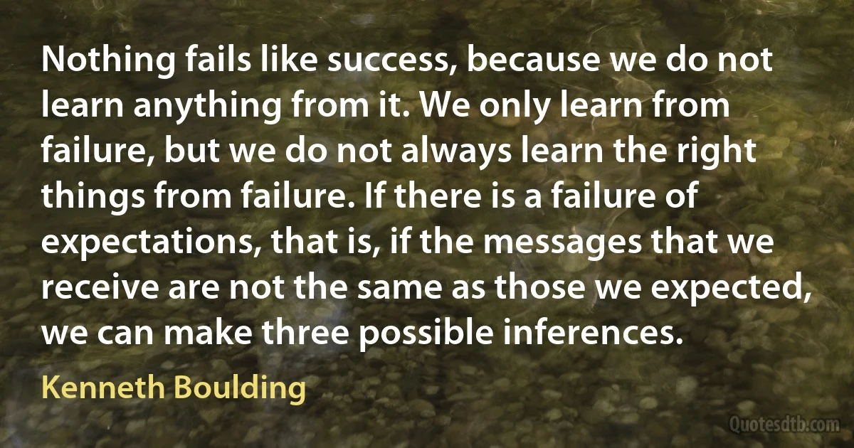 Nothing fails like success, because we do not learn anything from it. We only learn from failure, but we do not always learn the right things from failure. If there is a failure of expectations, that is, if the messages that we receive are not the same as those we expected, we can make three possible inferences. (Kenneth Boulding)