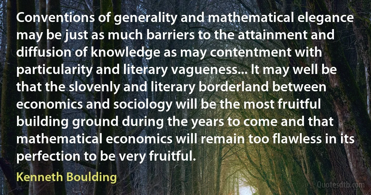 Conventions of generality and mathematical elegance may be just as much barriers to the attainment and diffusion of knowledge as may contentment with particularity and literary vagueness... It may well be that the slovenly and literary borderland between economics and sociology will be the most fruitful building ground during the years to come and that mathematical economics will remain too flawless in its perfection to be very fruitful. (Kenneth Boulding)