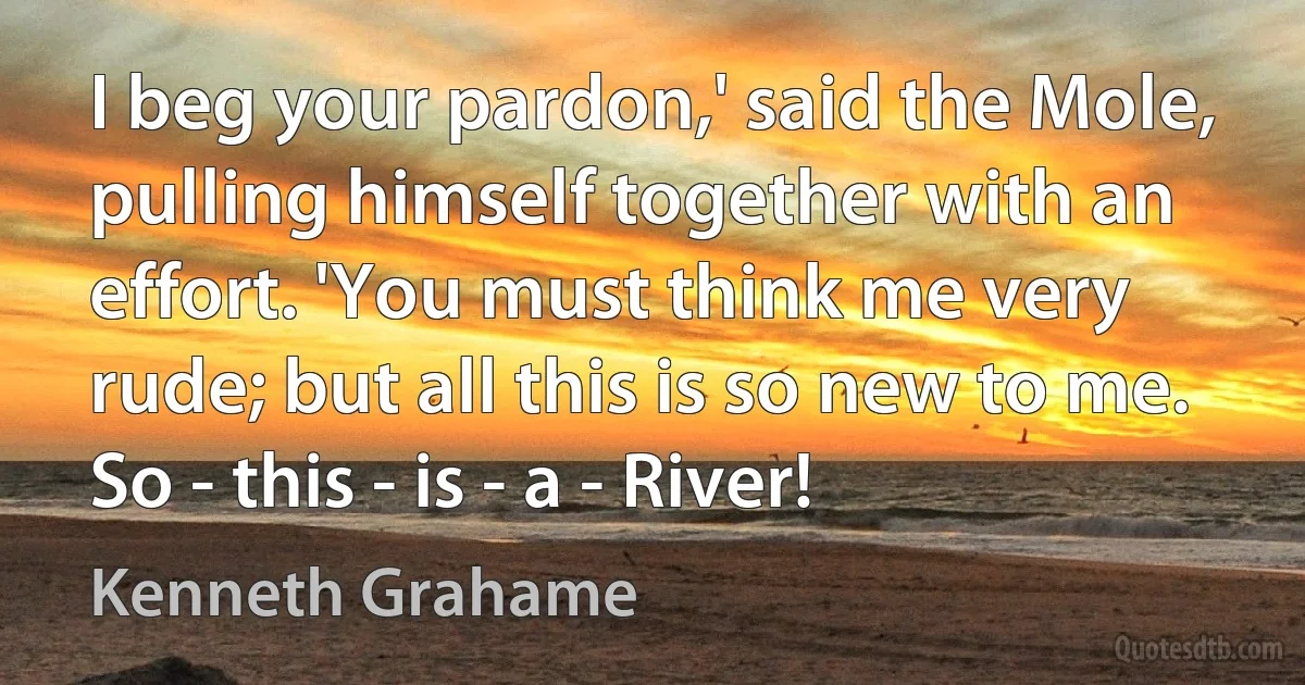 I beg your pardon,' said the Mole, pulling himself together with an effort. 'You must think me very rude; but all this is so new to me. So - this - is - a - River! (Kenneth Grahame)