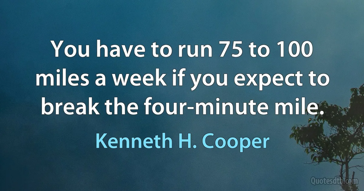 You have to run 75 to 100 miles a week if you expect to break the four-minute mile. (Kenneth H. Cooper)