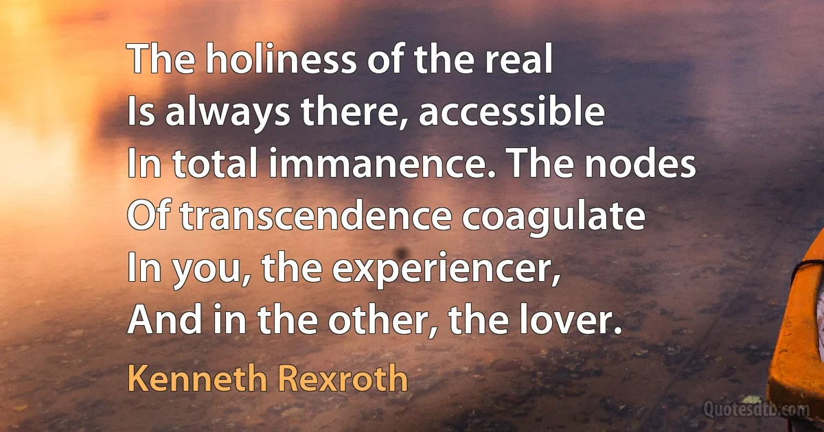 The holiness of the real
Is always there, accessible
In total immanence. The nodes
Of transcendence coagulate
In you, the experiencer,
And in the other, the lover. (Kenneth Rexroth)