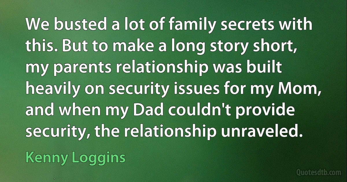 We busted a lot of family secrets with this. But to make a long story short, my parents relationship was built heavily on security issues for my Mom, and when my Dad couldn't provide security, the relationship unraveled. (Kenny Loggins)