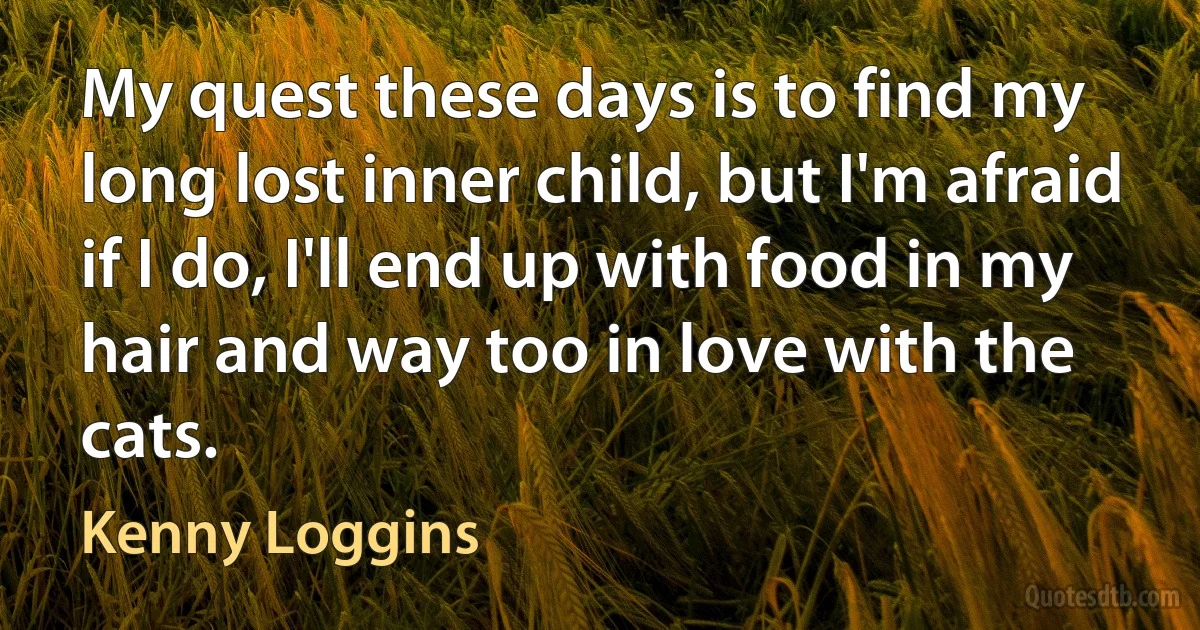 My quest these days is to find my long lost inner child, but I'm afraid if I do, I'll end up with food in my hair and way too in love with the cats. (Kenny Loggins)