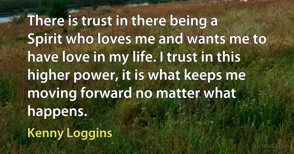 There is trust in there being a Spirit who loves me and wants me to have love in my life. I trust in this higher power, it is what keeps me moving forward no matter what happens. (Kenny Loggins)