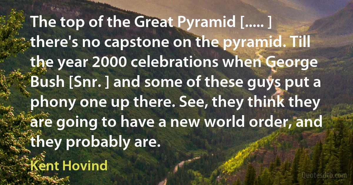 The top of the Great Pyramid [..... ] there's no capstone on the pyramid. Till the year 2000 celebrations when George Bush [Snr. ] and some of these guys put a phony one up there. See, they think they are going to have a new world order, and they probably are. (Kent Hovind)