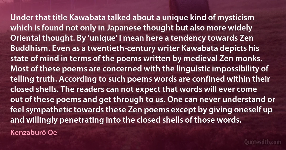 Under that title Kawabata talked about a unique kind of mysticism which is found not only in Japanese thought but also more widely Oriental thought. By 'unique' I mean here a tendency towards Zen Buddhism. Even as a twentieth-century writer Kawabata depicts his state of mind in terms of the poems written by medieval Zen monks. Most of these poems are concerned with the linguistic impossibility of telling truth. According to such poems words are confined within their closed shells. The readers can not expect that words will ever come out of these poems and get through to us. One can never understand or feel sympathetic towards these Zen poems except by giving oneself up and willingly penetrating into the closed shells of those words. (Kenzaburō Ōe)